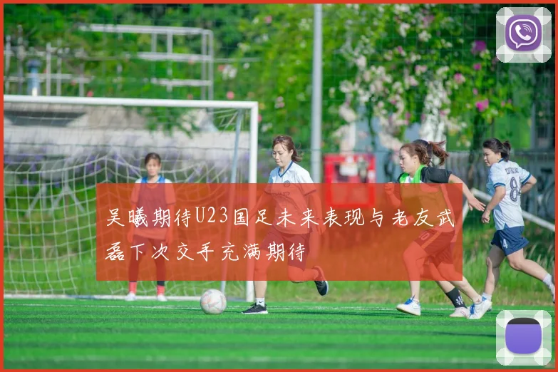 吴曦期待U23国足未来表现与老友武磊下次交手充满期待