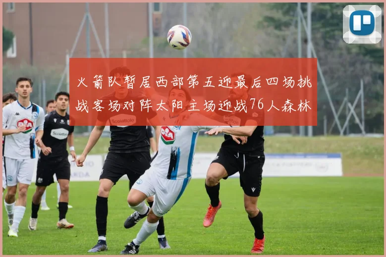 火箭队暂居西部第五迎最后四场挑战客场对阵太阳主场迎战76人森林狼与灰熊