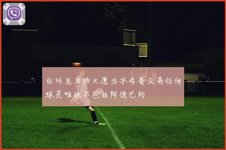 白巧克力热火愿为字母哥交易任何球员唯独不包括阿德巴约