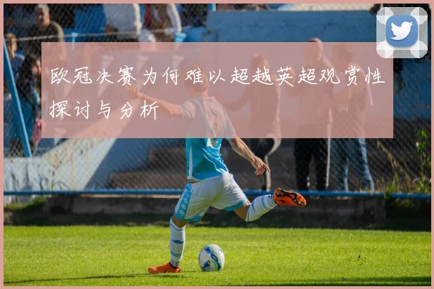 欧冠决赛为何难以超越英超观赏性探讨与分析