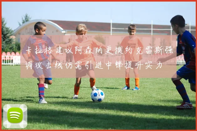 卡拉格建议阿森纳更换约克雷斯强调攻击线仍需引进中锋提升实力