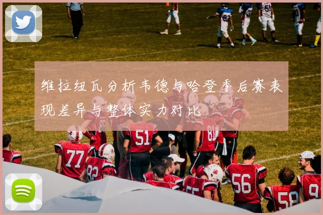 维拉纽瓦分析韦德与哈登季后赛表现差异与整体实力对比