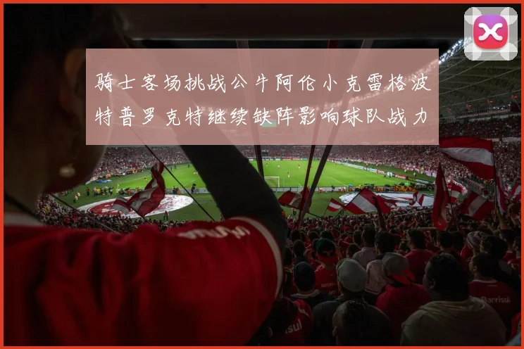 骑士客场挑战公牛阿伦小克雷格波特普罗克特继续缺阵影响球队战力