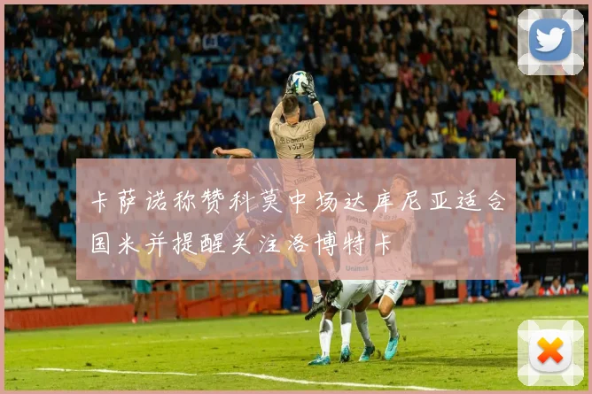 卡萨诺称赞科莫中场达库尼亚适合国米并提醒关注洛博特卡