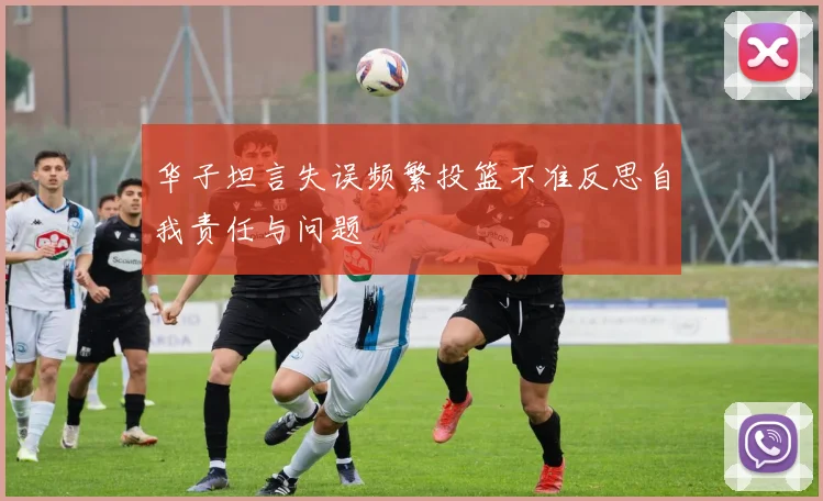 华子坦言失误频繁投篮不准反思自我责任与问题