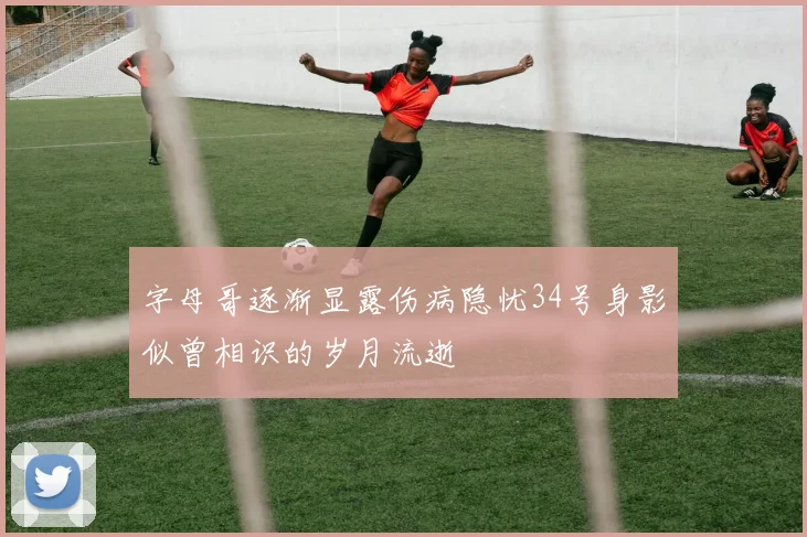 字母哥逐渐显露伤病隐忧34号身影似曾相识的岁月流逝