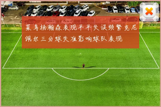菜鸟杨瀚森表现平平失误频繁克尼佩尔三分球失准影响球队表现