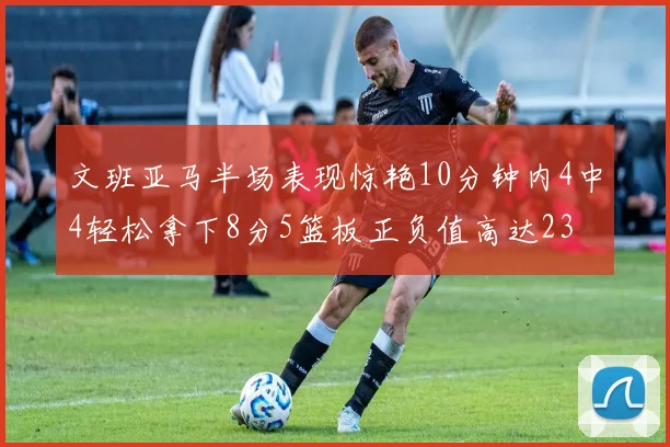 文班亚马半场表现惊艳10分钟内4中4轻松拿下8分5篮板正负值高达23