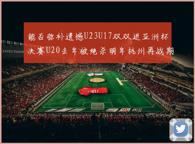 能否弥补遗憾U23U17双双进亚洲杯决赛U20去年被绝杀明年杭州再战期待辉煌