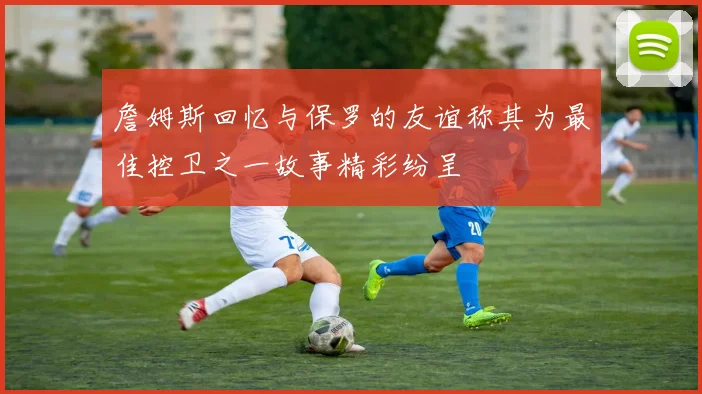 詹姆斯回忆与保罗的友谊称其为最佳控卫之一故事精彩纷呈