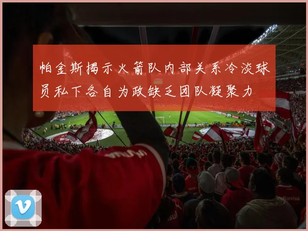 帕金斯揭示火箭队内部关系冷淡球员私下各自为政缺乏团队凝聚力