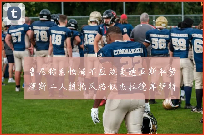 鲁尼称利物浦不应放走迪亚斯和努涅斯二人拼抢风格似杰拉德库伊特