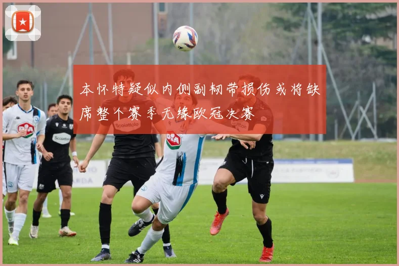 本怀特疑似内侧副韧带损伤或将缺席整个赛季无缘欧冠决赛