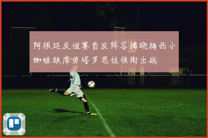 阿根廷友谊赛首发阵容揭晓梅西小蜘蛛缺席劳塔罗恩佐领衔出战