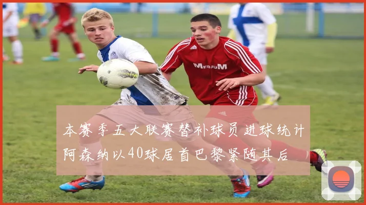 本赛季五大联赛替补球员进球统计阿森纳以40球居首巴黎紧随其后